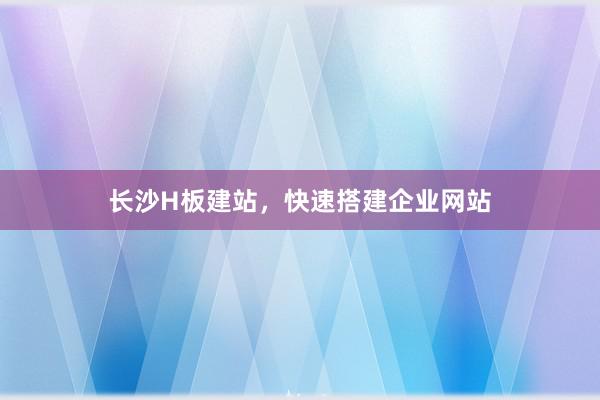长沙H板建站，快速搭建企业网站
