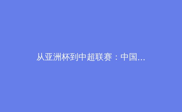 从亚洲杯到中超联赛：中国足球的破局之路与未来挑战