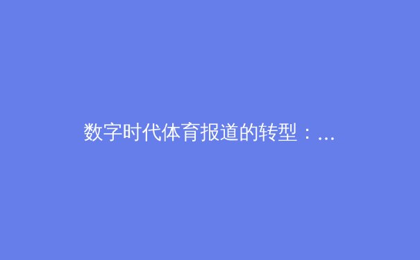 数字时代体育报道的转型：从信息传递到情感共鸣的深度博弈